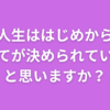 人生ははじめから すべてが決められている、 と思いますか？