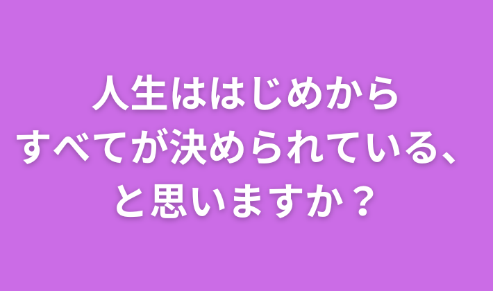 人生ははじめから すべてが決められている、 と思いますか？